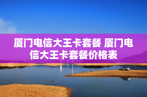 厦门电信大王卡套餐 厦门电信大王卡套餐价格表
