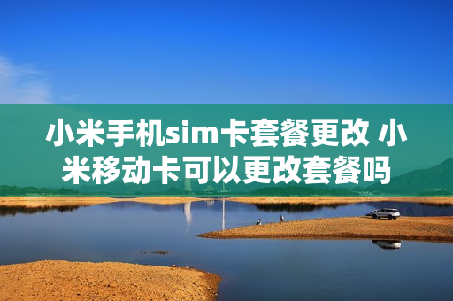 小米手机sim卡套餐更改 小米移动卡可以更改套餐吗