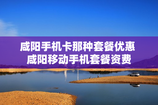 咸阳手机卡那种套餐优惠 咸阳移动手机套餐资费