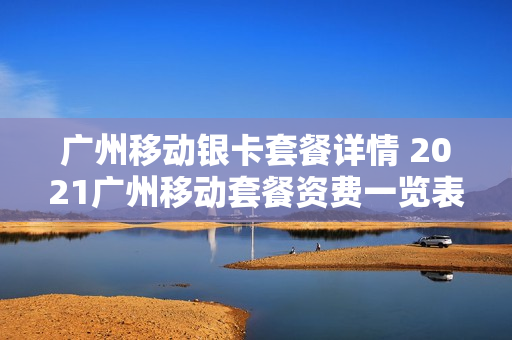 广州移动银卡套餐详情 2021广州移动套餐资费一览表