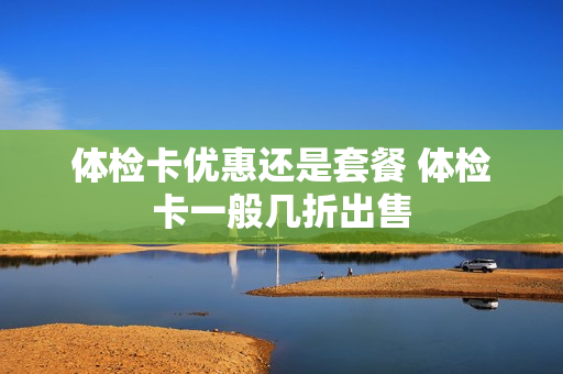 体检卡优惠还是套餐 体检卡一般几折出售