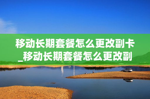 移动长期套餐怎么更改副卡_移动长期套餐怎么更改副卡流量