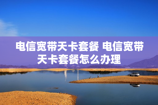 电信宽带天卡套餐 电信宽带天卡套餐怎么办理