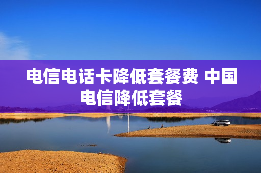 电信电话卡降低套餐费 中国电信降低套餐
