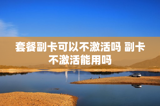 套餐副卡可以不激活吗 副卡不激活能用吗