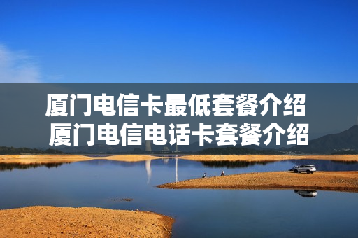 厦门电信卡最低套餐介绍 厦门电信电话卡套餐介绍