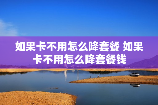 如果卡不用怎么降套餐 如果卡不用怎么降套餐钱