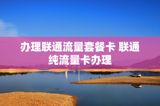 办理联通流量套餐卡 联通纯流量卡办理