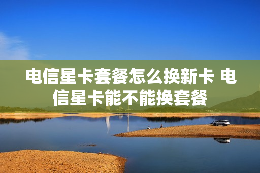 电信星卡套餐怎么换新卡 电信星卡能不能换套餐