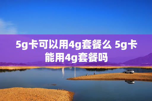 5g卡可以用4g套餐么 5g卡能用4g套餐吗