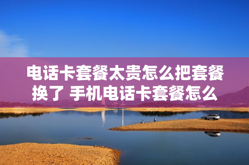 电话卡套餐太贵怎么把套餐换了 手机电话卡套餐怎么改套餐