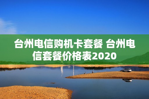台州电信购机卡套餐 台州电信套餐价格表2020