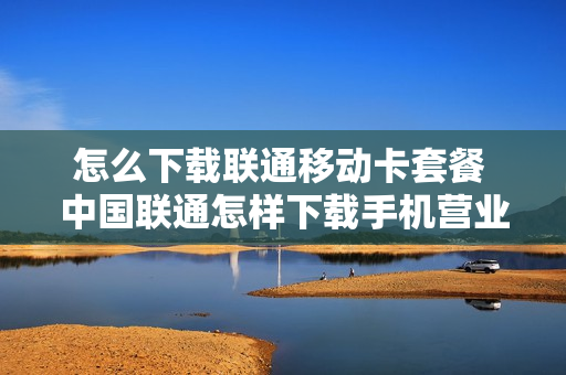 怎么下载联通移动卡套餐 中国联通怎样下载手机营业厅