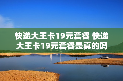 快递大王卡19元套餐 快递大王卡19元套餐是真的吗