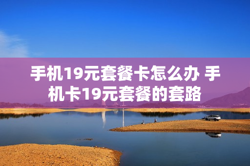 手机19元套餐卡怎么办 手机卡19元套餐的套路