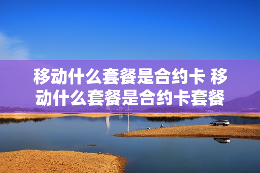 移动什么套餐是合约卡 移动什么套餐是合约卡套餐
