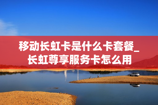 移动长虹卡是什么卡套餐_长虹尊享服务卡怎么用