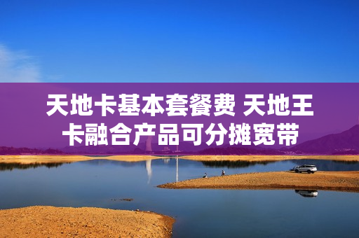 天地卡基本套餐费 天地王卡融合产品可分摊宽带