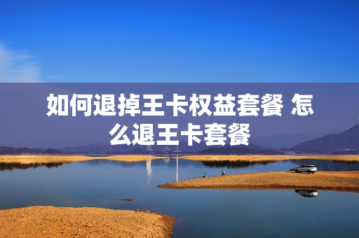如何退掉王卡权益套餐 怎么退王卡套餐