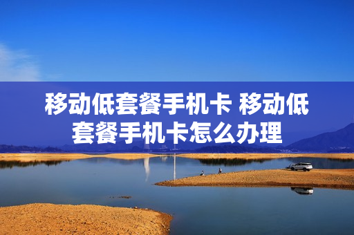 移动低套餐手机卡 移动低套餐手机卡怎么办理