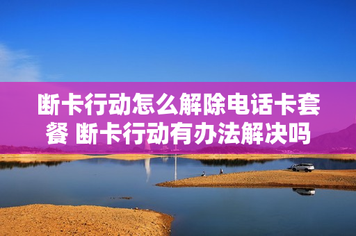 断卡行动怎么解除电话卡套餐 断卡行动有办法解决吗