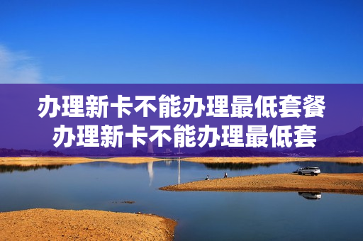 办理新卡不能办理最低套餐 办理新卡不能办理最低套餐业务