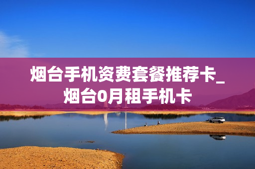 烟台手机资费套餐推荐卡_烟台0月租手机卡