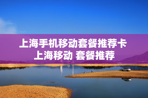 上海手机移动套餐推荐卡 上海移动 套餐推荐