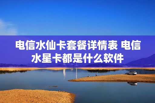 电信水仙卡套餐详情表 电信水星卡都是什么软件