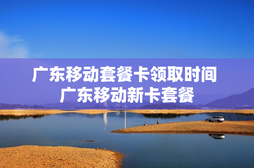 广东移动套餐卡领取时间 广东移动新卡套餐