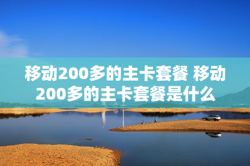 移动200多的主卡套餐 移动200多的主卡套餐是什么