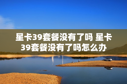星卡39套餐没有了吗 星卡39套餐没有了吗怎么办