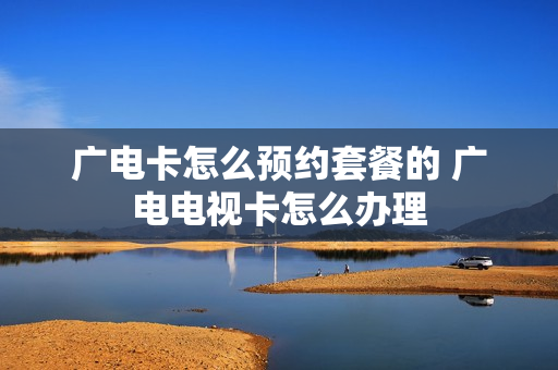 广电卡怎么预约套餐的 广电电视卡怎么办理
