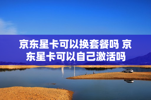 京东星卡可以换套餐吗 京东星卡可以自己激活吗