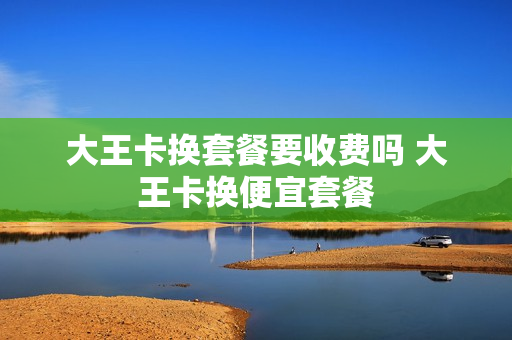 大王卡换套餐要收费吗 大王卡换便宜套餐