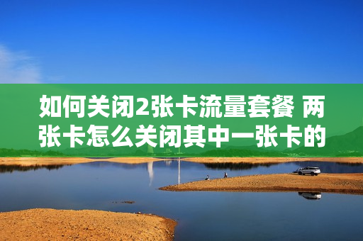 如何关闭2张卡流量套餐 两张卡怎么关闭其中一张卡的流量