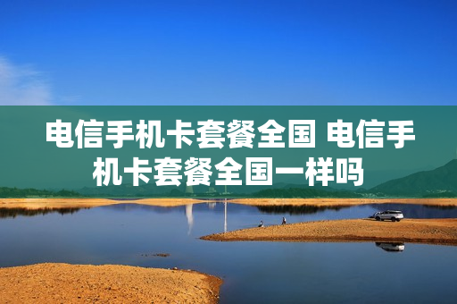 电信手机卡套餐全国 电信手机卡套餐全国一样吗
