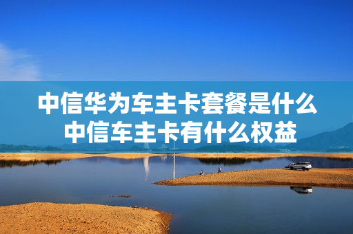 中信华为车主卡套餐是什么 中信车主卡有什么权益