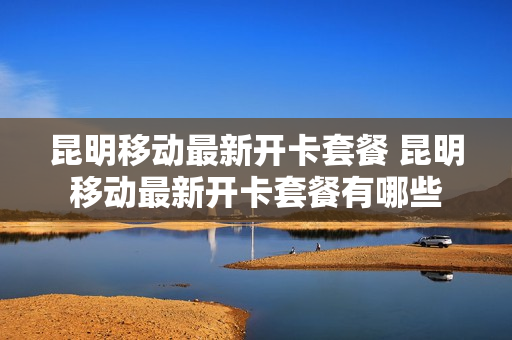 昆明移动最新开卡套餐 昆明移动最新开卡套餐有哪些