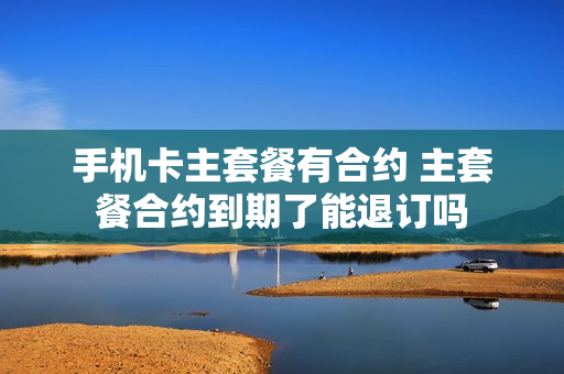 手机卡主套餐有合约 主套餐合约到期了能退订吗