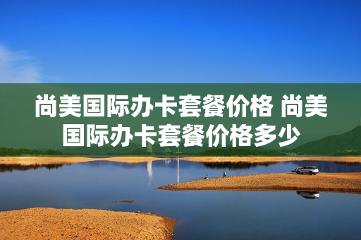 尚美国际办卡套餐价格 尚美国际办卡套餐价格多少