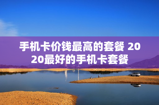 手机卡价钱最高的套餐 2020最好的手机卡套餐