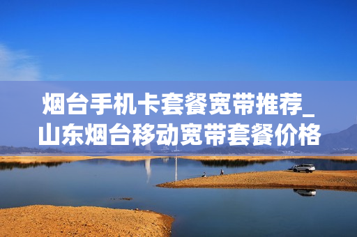烟台手机卡套餐宽带推荐_山东烟台移动宽带套餐价格表