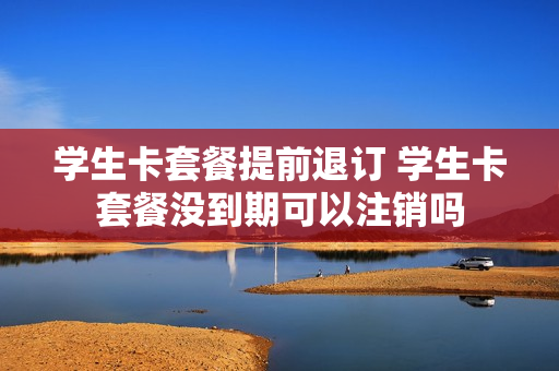 学生卡套餐提前退订 学生卡套餐没到期可以注销吗