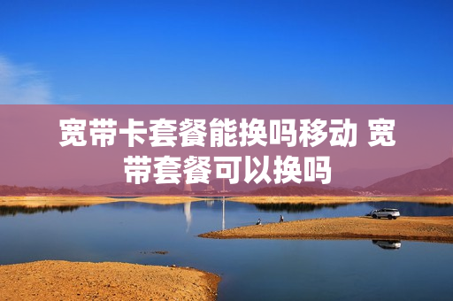 宽带卡套餐能换吗移动 宽带套餐可以换吗