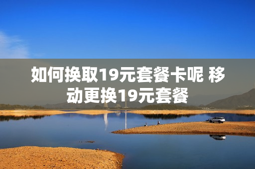 如何换取19元套餐卡呢 移动更换19元套餐