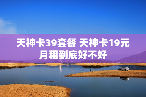 天神卡39套餐 天神卡19元月租到底好不好