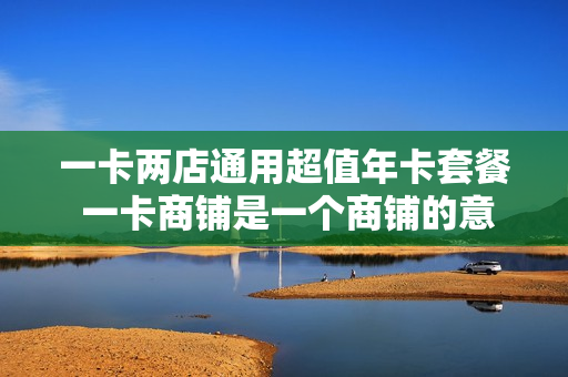 一卡两店通用超值年卡套餐 一卡商铺是一个商铺的意思吗