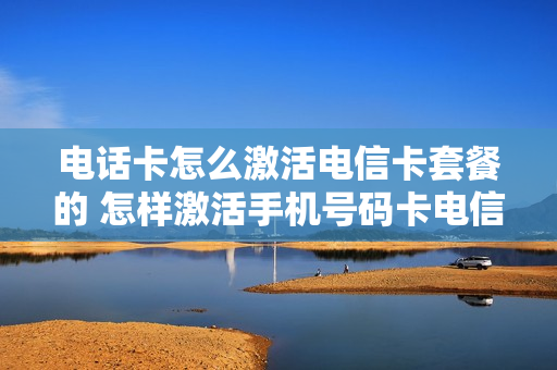 电话卡怎么激活电信卡套餐的 怎样激活手机号码卡电信