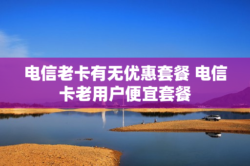 电信老卡有无优惠套餐 电信卡老用户便宜套餐